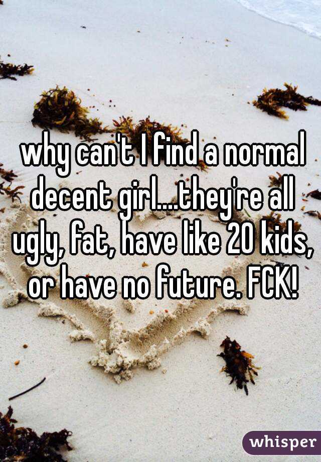  why can't I find a normal decent girl....they're all ugly, fat, have like 20 kids, or have no future. FCK!