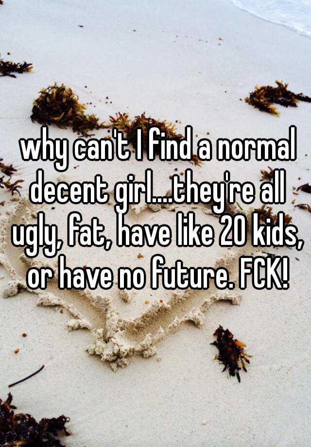  why can't I find a normal decent girl....they're all ugly, fat, have like 20 kids, or have no future. FCK!