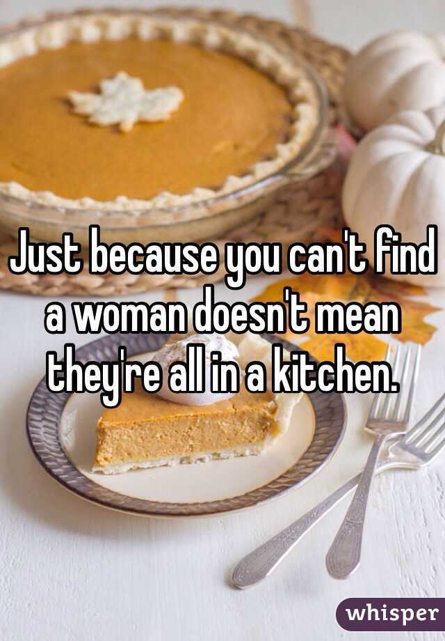 Just because you can't find a woman doesn't mean they're all in a kitchen.