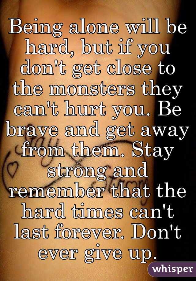 Being alone will be hard, but if you don't get close to the monsters they can't hurt you. Be brave and get away from them. Stay strong and remember that the hard times can't last forever. Don't ever give up.