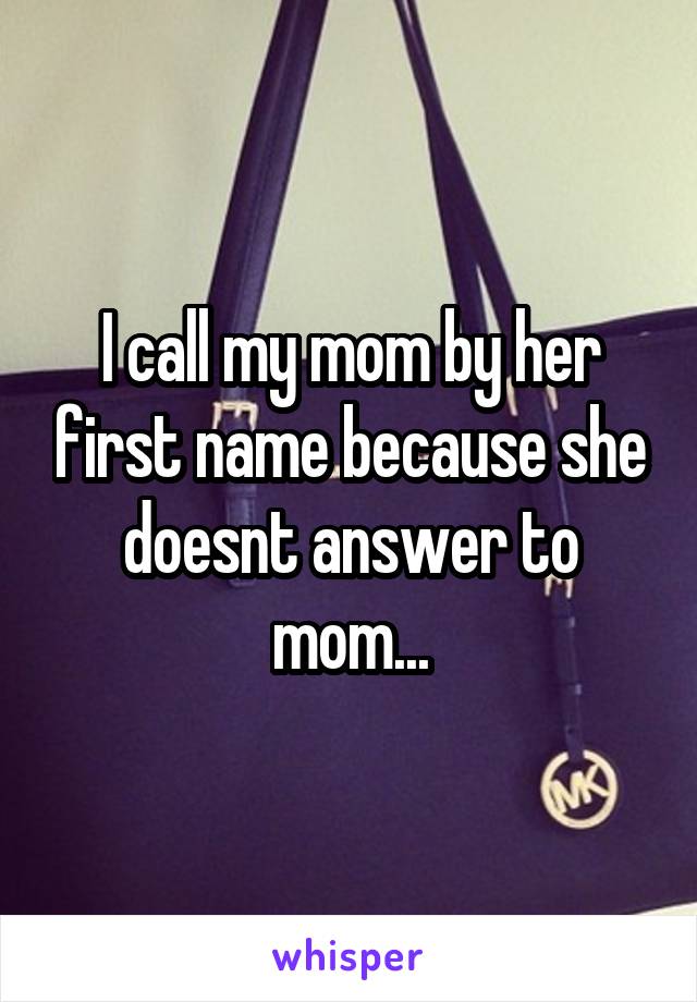 I call my mom by her first name because she doesnt answer to mom...