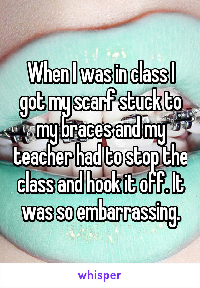 When I was in class I got my scarf stuck to my braces and my teacher had to stop the class and hook it off. It was so embarrassing.