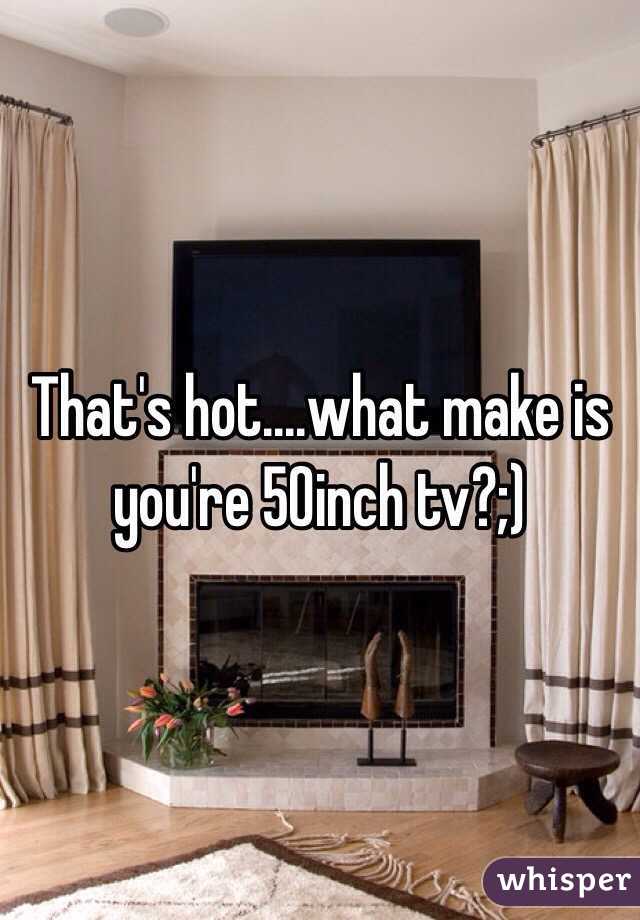 That's hot....what make is you're 50inch tv?;)