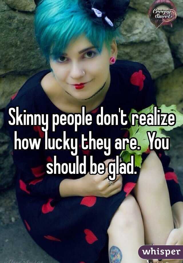 Skinny people don't realize how lucky they are.  You should be glad.