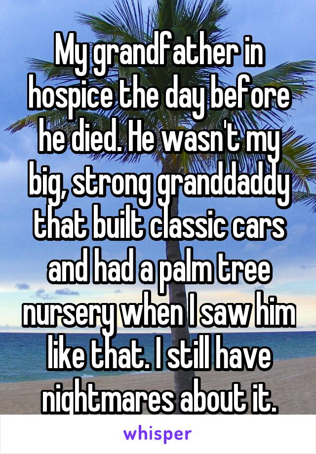 My grandfather in hospice the day before he died. He wasn't my big, strong granddaddy that built classic cars and had a palm tree nursery when I saw him like that. I still have nightmares about it.