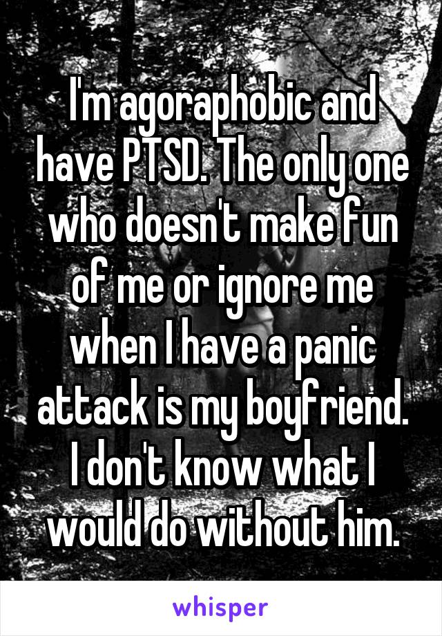 I'm agoraphobic and have PTSD. The only one who doesn't make fun of me or ignore me when I have a panic attack is my boyfriend. I don't know what I would do without him.