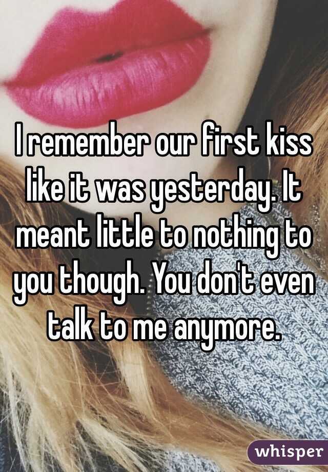 I remember our first kiss like it was yesterday. It meant little to nothing to you though. You don't even talk to me anymore. 