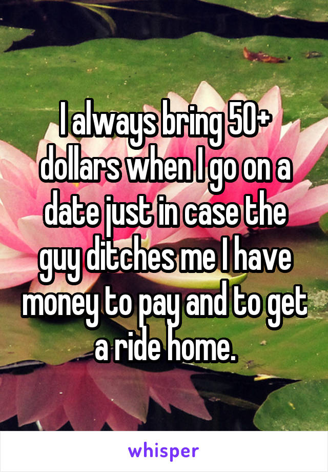 I always bring 50+ dollars when I go on a date just in case the guy ditches me I have money to pay and to get a ride home.