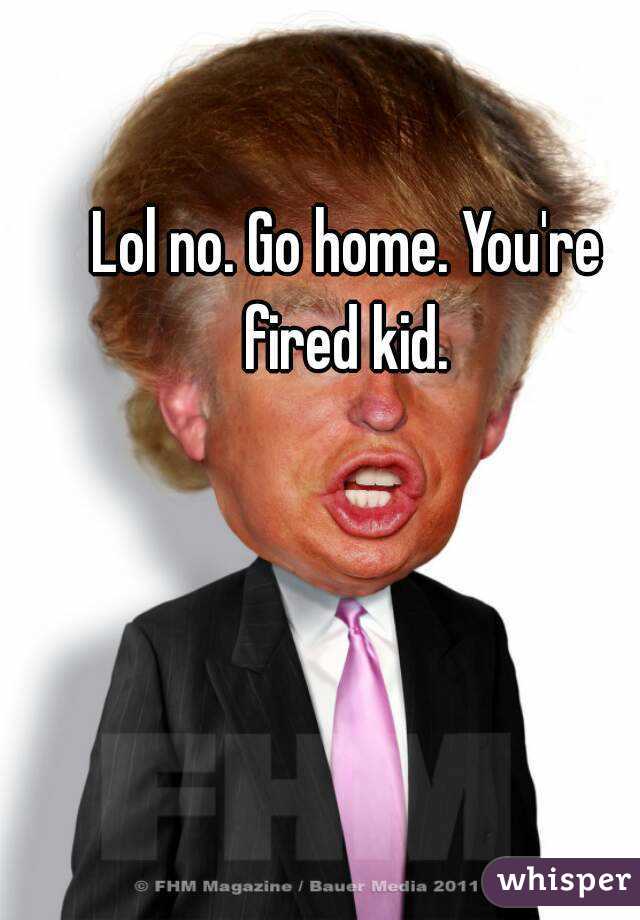Lol no. Go home. You're fired kid. 