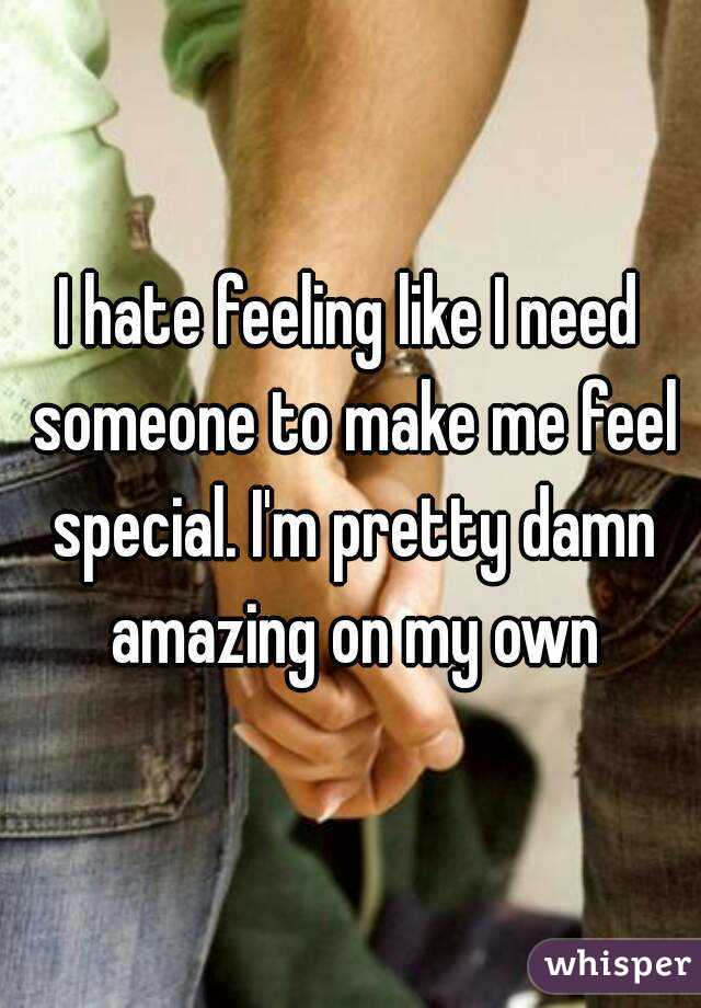I hate feeling like I need someone to make me feel special. I'm pretty damn amazing on my own