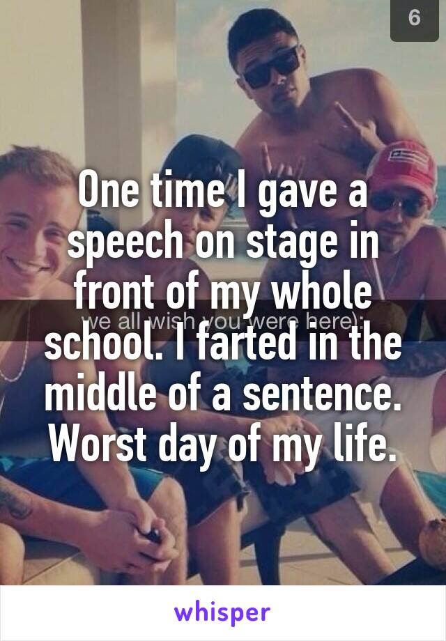 One time I gave a speech on stage in front of my whole school. I farted in the middle of a sentence. Worst day of my life.