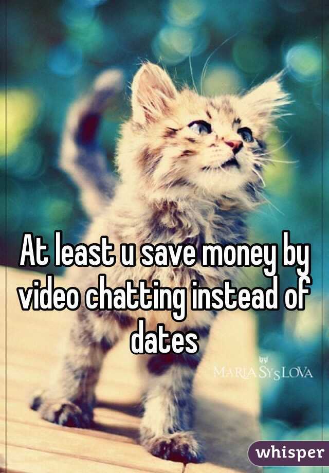 At least u save money by video chatting instead of dates 