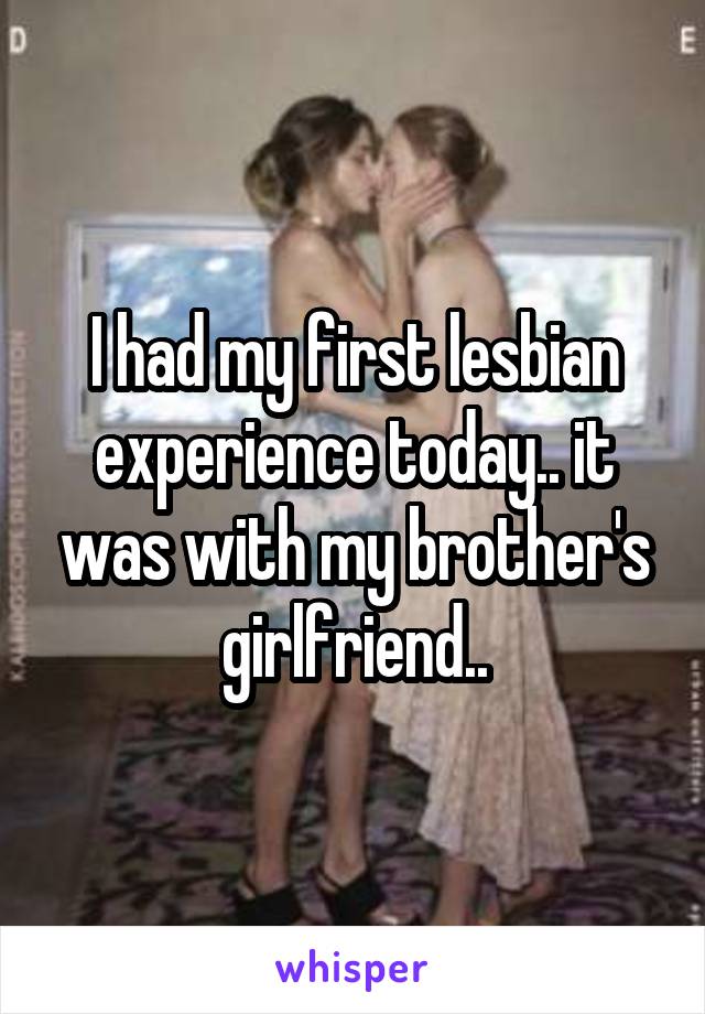I had my first lesbian experience today.. it was with my brother's girlfriend..