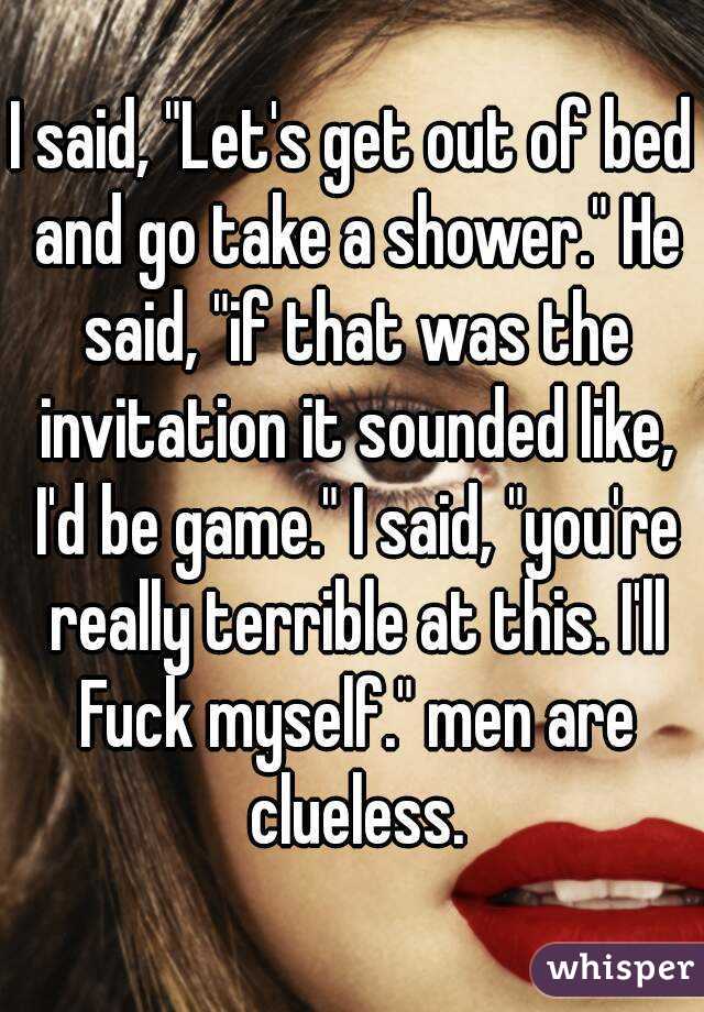 I said, "Let's get out of bed and go take a shower." He said, "if that was the invitation it sounded like, I'd be game." I said, "you're really terrible at this. I'll Fuck myself." men are clueless.