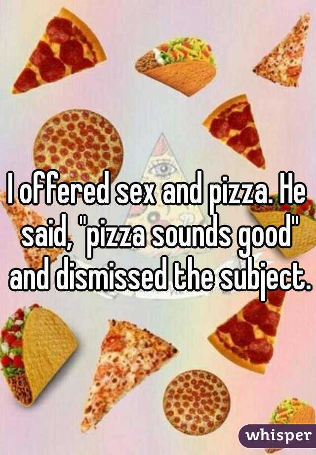 I offered sex and pizza. He said, "pizza sounds good" and dismissed the subject.