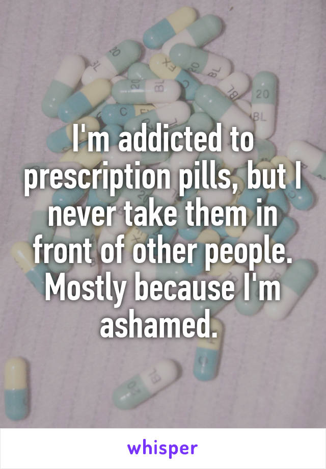 I'm addicted to prescription pills, but I never take them in front of other people. Mostly because I'm ashamed. 