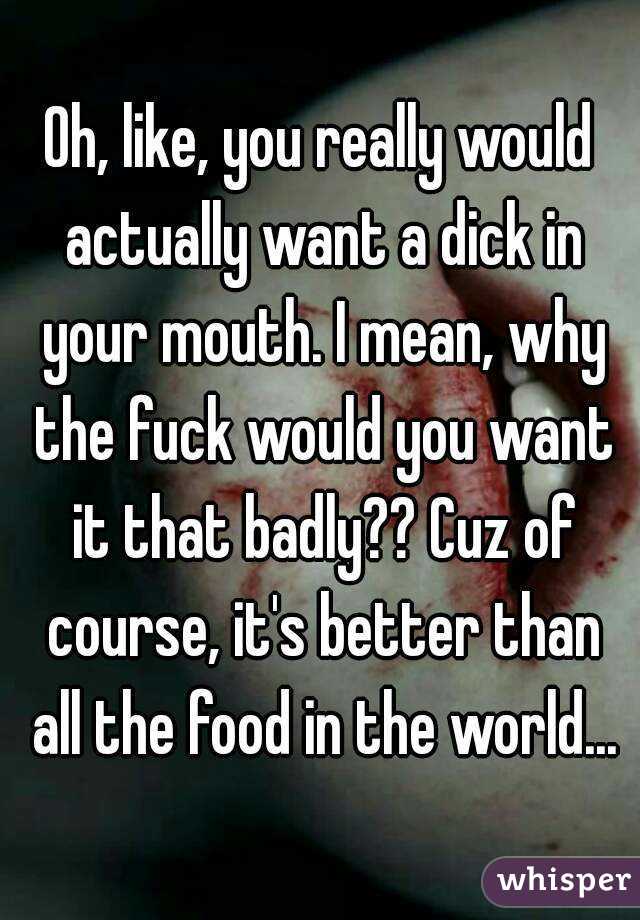 Oh, like, you really would actually want a dick in your mouth. I mean, why the fuck would you want it that badly?? Cuz of course, it's better than all the food in the world...