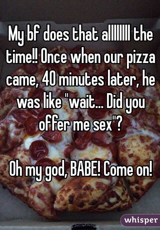 My bf does that allllllll the time!! Once when our pizza came, 40 minutes later, he was like "wait... Did you offer me sex"? 

Oh my god, BABE! Come on!
