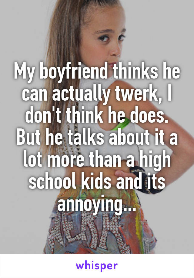 My boyfriend thinks he can actually twerk, I don't think he does. But he talks about it a lot more than a high school kids and its annoying...