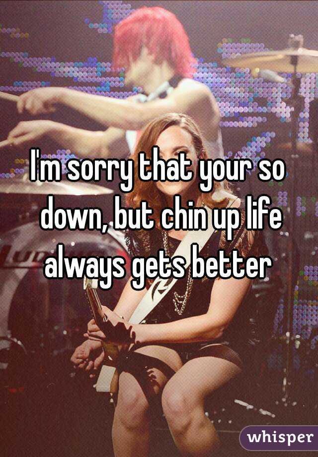 I'm sorry that your so down, but chin up life always gets better 