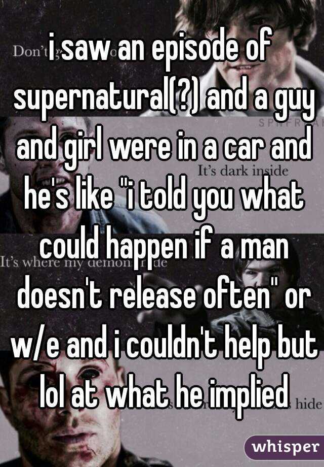 i saw an episode of supernatural(?) and a guy and girl were in a car and he's like "i told you what could happen if a man doesn't release often" or w/e and i couldn't help but lol at what he implied
