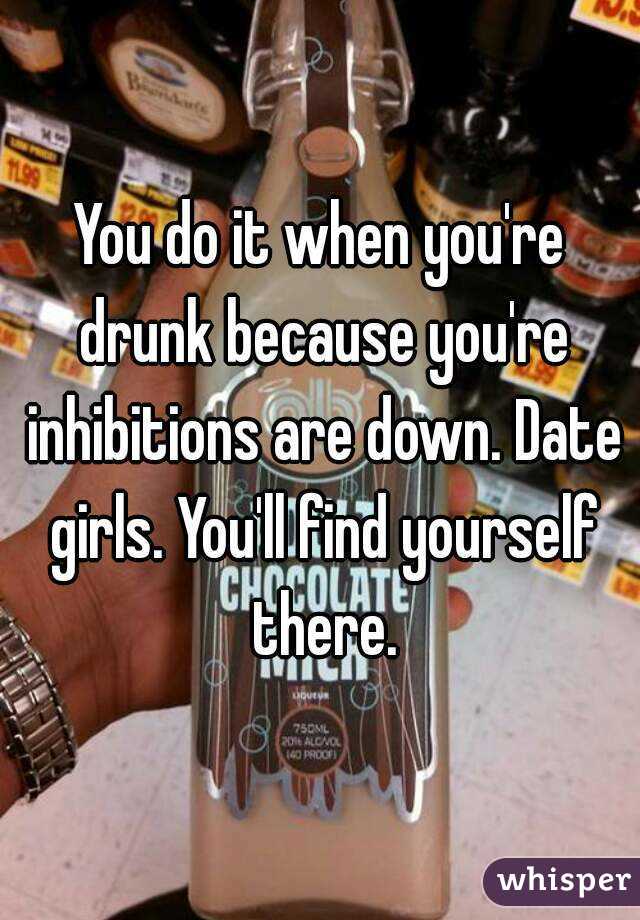 You do it when you're drunk because you're inhibitions are down. Date girls. You'll find yourself there.