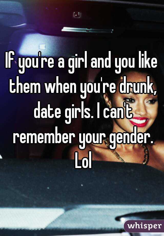 If you're a girl and you like them when you're drunk, date girls. I can't remember your gender. Lol