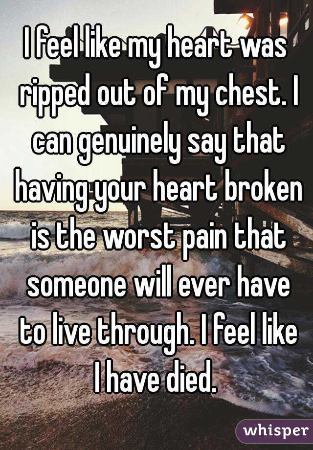 I feel like my heart was ripped out of my chest. I can genuinely say that having your heart broken is the worst pain that someone will ever have to live through. I feel like I have died. 
