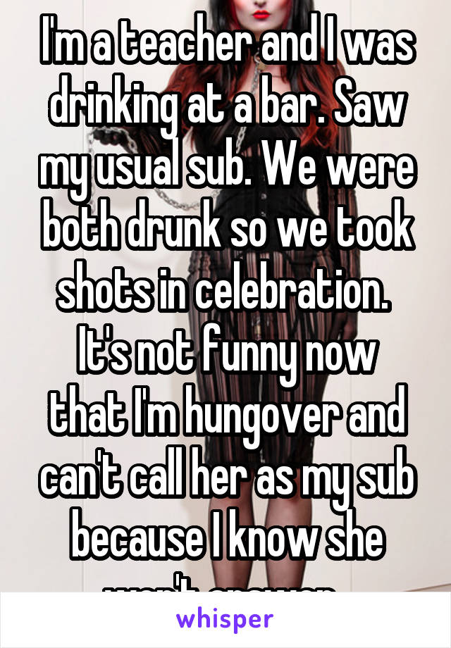 I'm a teacher and I was drinking at a bar. Saw my usual sub. We were both drunk so we took shots in celebration. 
It's not funny now that I'm hungover and can't call her as my sub because I know she won't answer. 