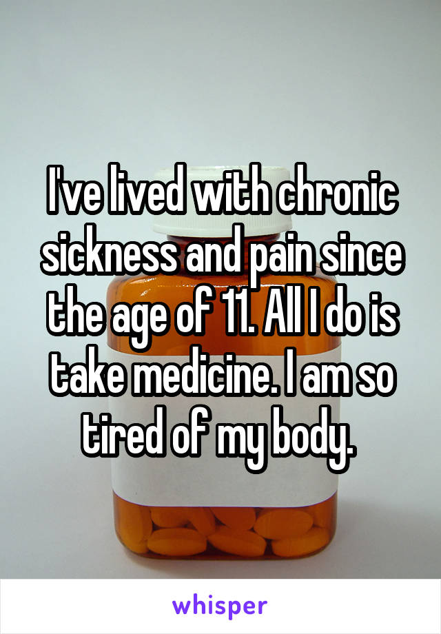 I've lived with chronic sickness and pain since the age of 11. All I do is take medicine. I am so tired of my body. 