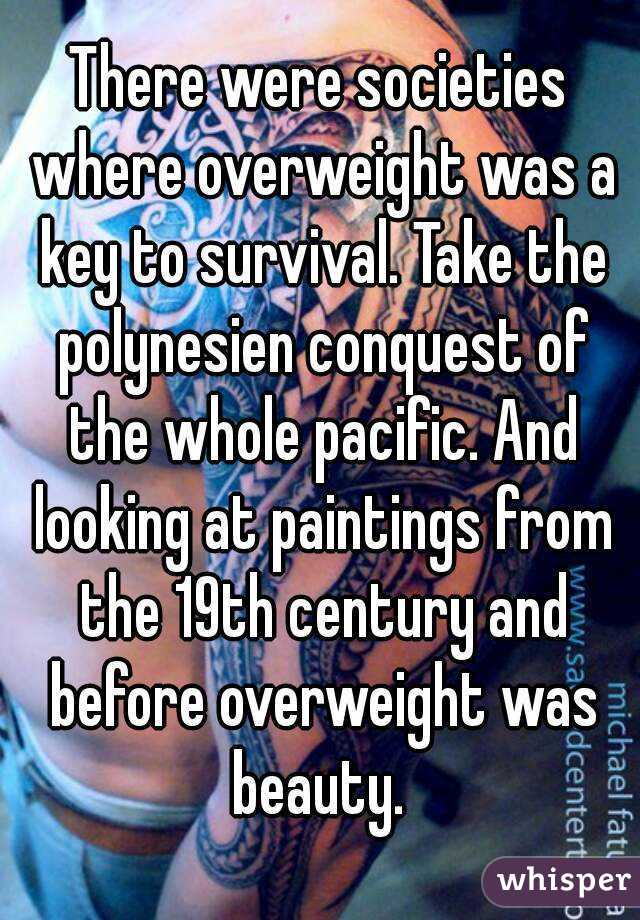 There were societies where overweight was a key to survival. Take the polynesien conquest of the whole pacific. And looking at paintings from the 19th century and before overweight was beauty. 