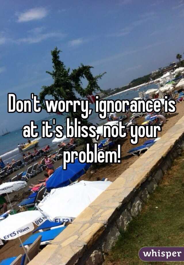 Don't worry, ignorance is at it's bliss, not your problem! 