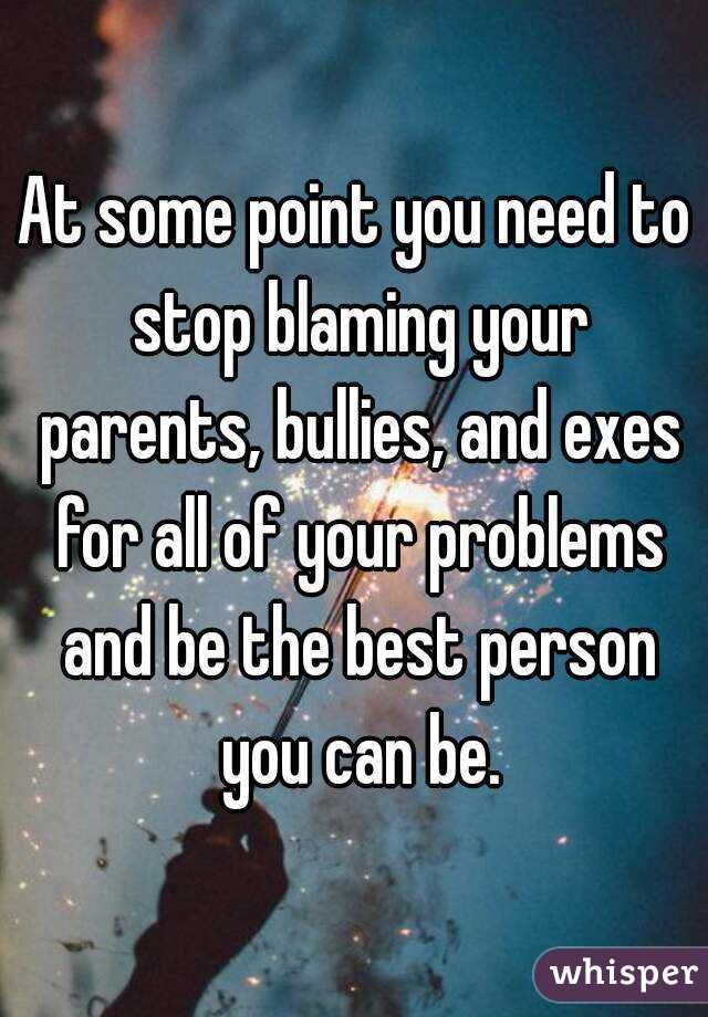 At some point you need to stop blaming your parents, bullies, and exes for all of your problems and be the best person you can be.