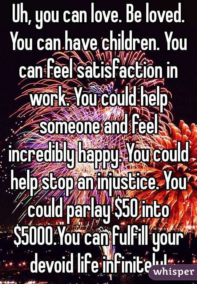 Uh, you can love. Be loved. You can have children. You can feel satisfaction in work. You could help someone and feel incredibly happy. You could help stop an injustice. You could parlay $50 into $5000.You can fulfill your devoid life infinitely!