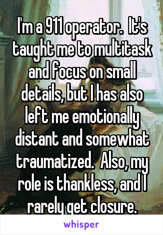 I'm a 911 operator.  It's taught me to multitask and focus on small details, but I has also left me emotionally distant and somewhat traumatized.  Also, my role is thankless, and I rarely get closure.