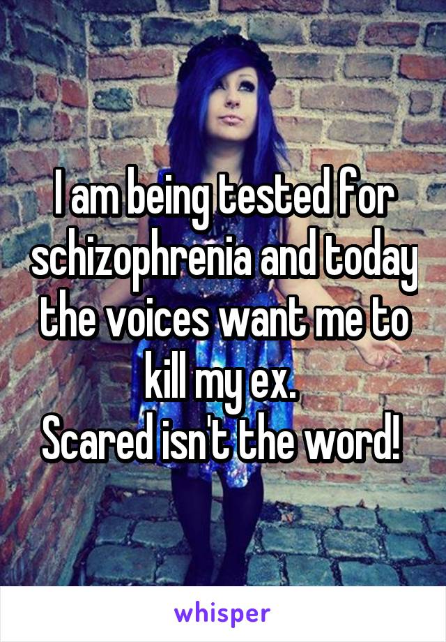 I am being tested for schizophrenia and today the voices want me to kill my ex. 
Scared isn't the word! 