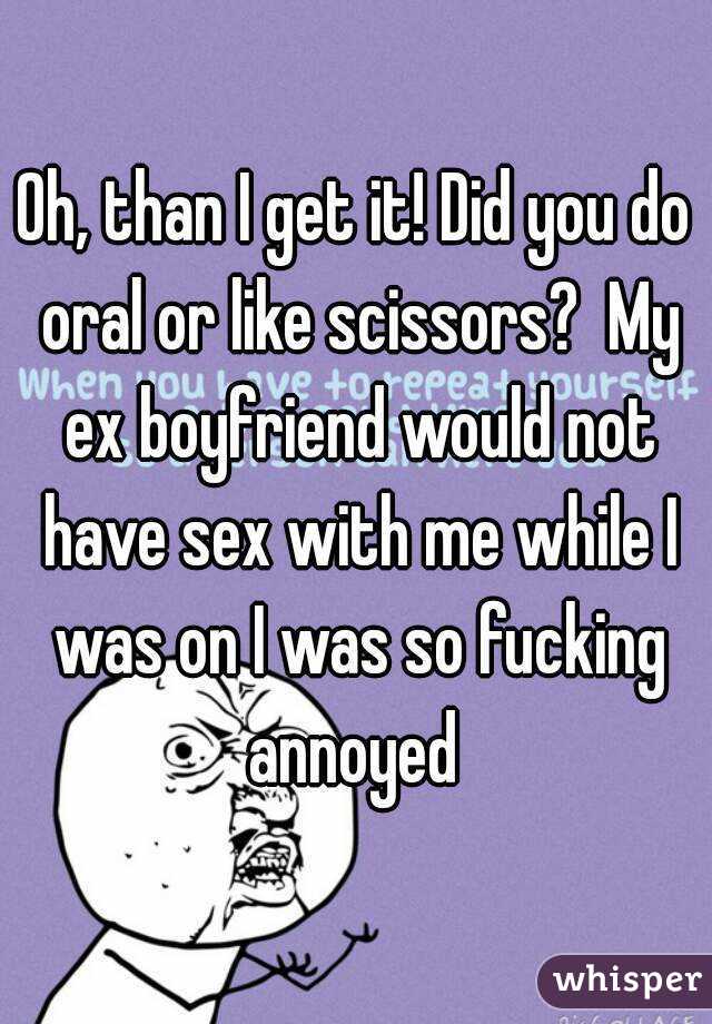 Oh, than I get it! Did you do oral or like scissors?  My ex boyfriend would not have sex with me while I was on I was so fucking annoyed 