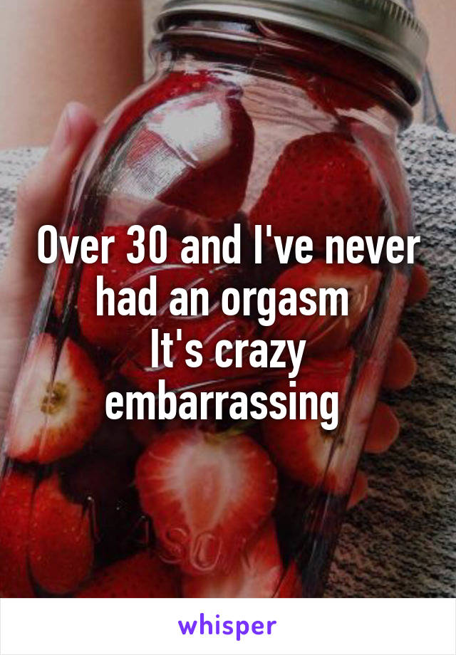 Over 30 and I've never had an orgasm 
It's crazy embarrassing 