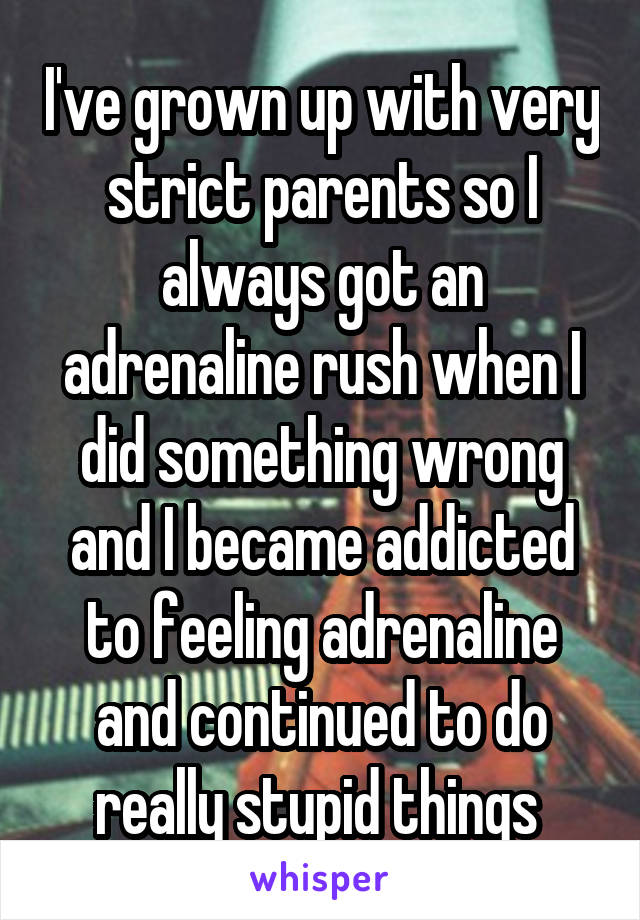 I've grown up with very strict parents so I always got an adrenaline rush when I did something wrong and I became addicted to feeling adrenaline and continued to do really stupid things 