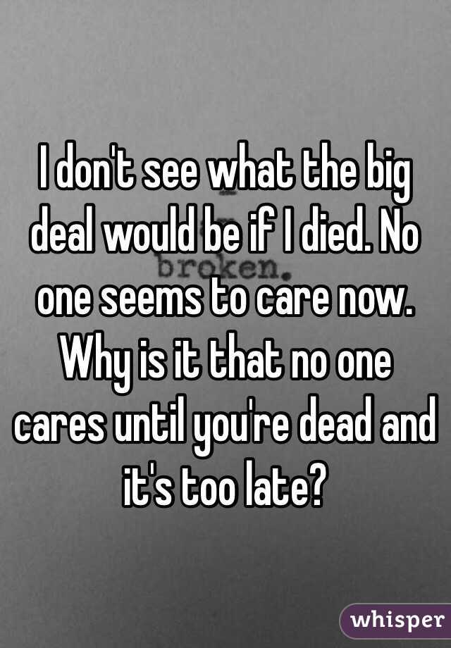 I don't see what the big deal would be if I died. No one seems to care now. Why is it that no one cares until you're dead and it's too late?