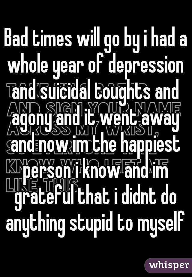 Bad times will go by i had a whole year of depression and suicidal toughts and agony and it went away and now im the happiest person i know and im grateful that i didnt do anything stupid to myself