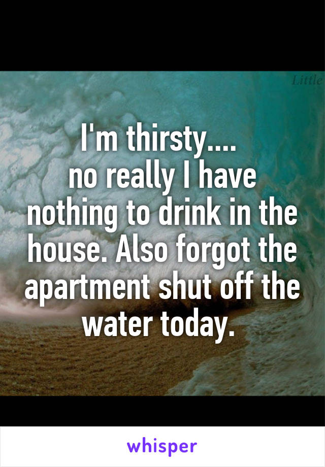 I'm thirsty.... 
no really I have nothing to drink in the house. Also forgot the apartment shut off the water today. 