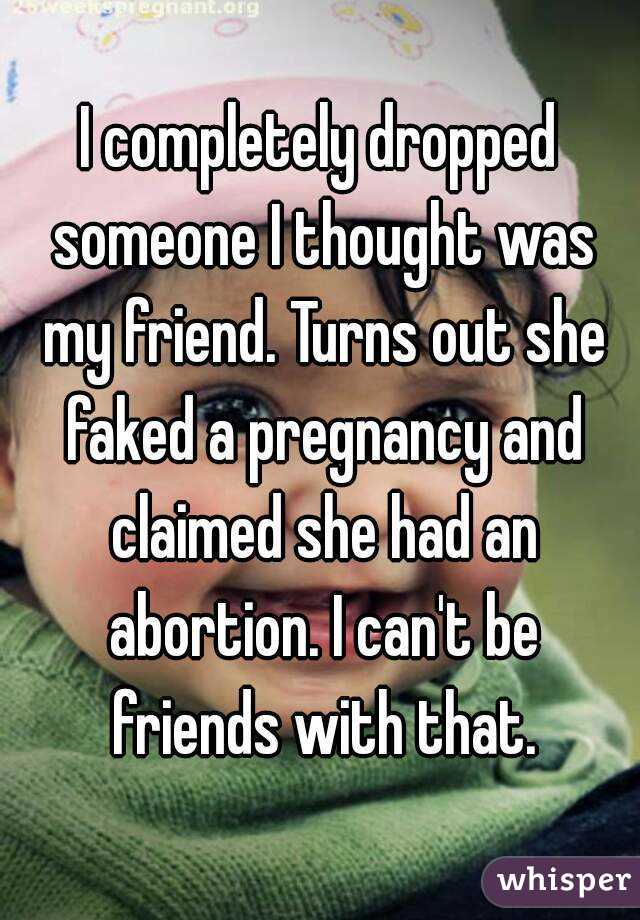 I completely dropped someone I thought was my friend. Turns out she faked a pregnancy and claimed she had an abortion. I can't be friends with that.