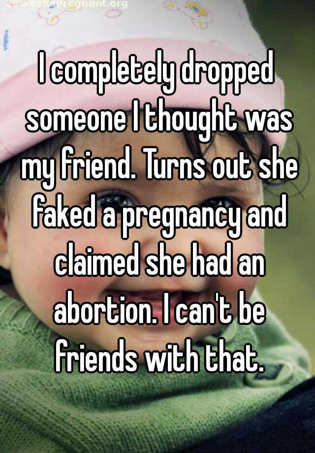 I completely dropped someone I thought was my friend. Turns out she faked a pregnancy and claimed she had an abortion. I can't be friends with that.