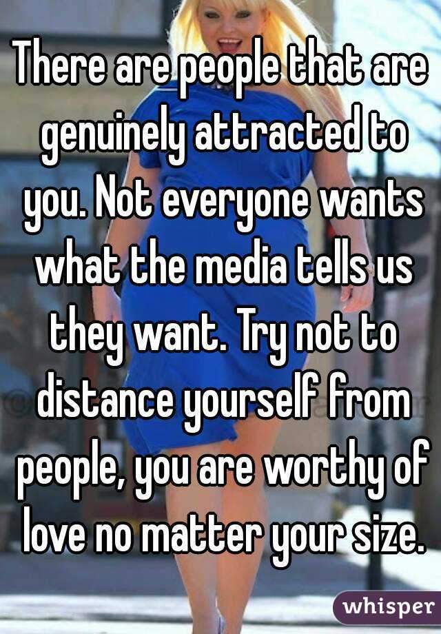 There are people that are genuinely attracted to you. Not everyone wants what the media tells us they want. Try not to distance yourself from people, you are worthy of love no matter your size.