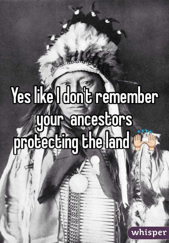Yes like I don't remember your  ancestors protecting the land 🙌