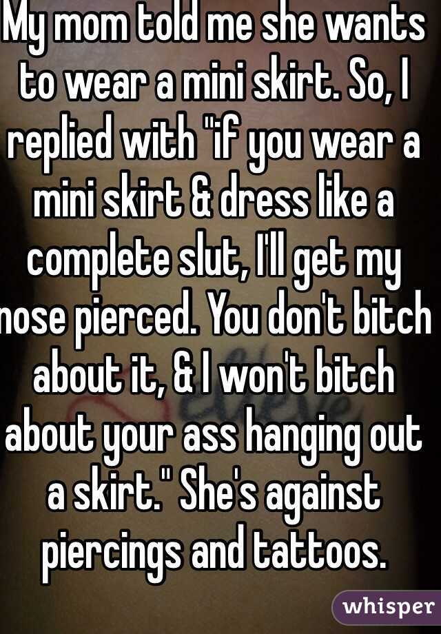 My mom told me she wants to wear a mini skirt. So, I replied with "if you wear a mini skirt & dress like a complete slut, I'll get my nose pierced. You don't bitch about it, & I won't bitch about your ass hanging out a skirt." She's against piercings and tattoos. 