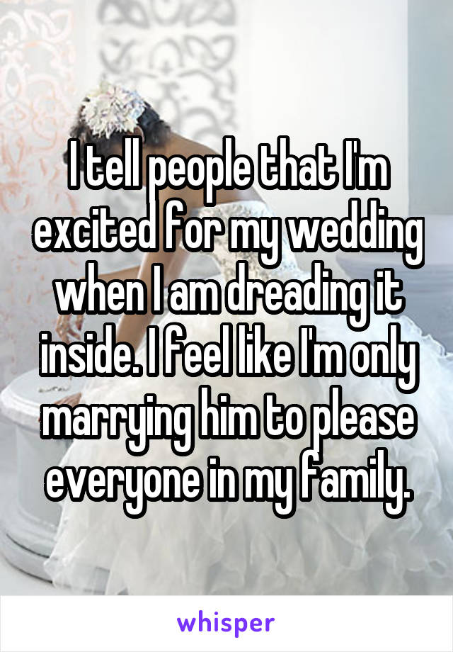 I tell people that I'm excited for my wedding when I am dreading it inside. I feel like I'm only marrying him to please everyone in my family.