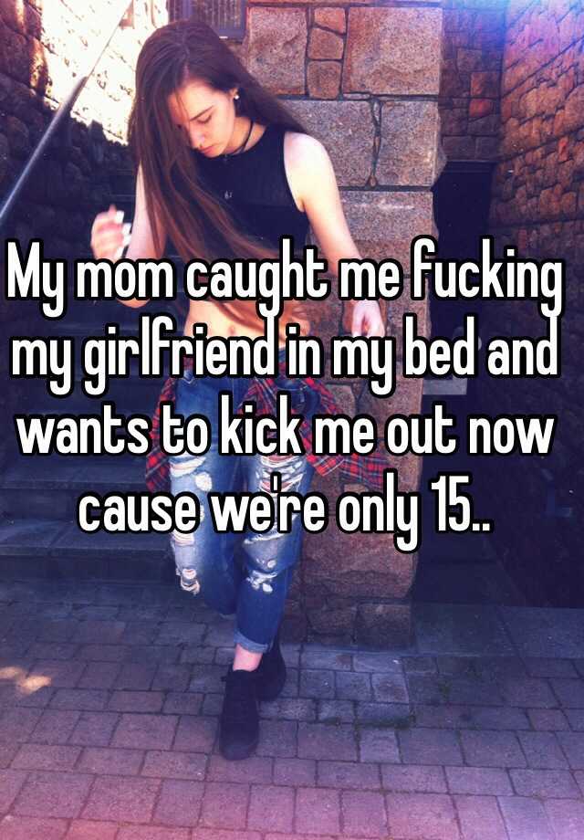 My mom caught me fucking my girlfriend in my bed and wants to kick me out now cause were only 15..