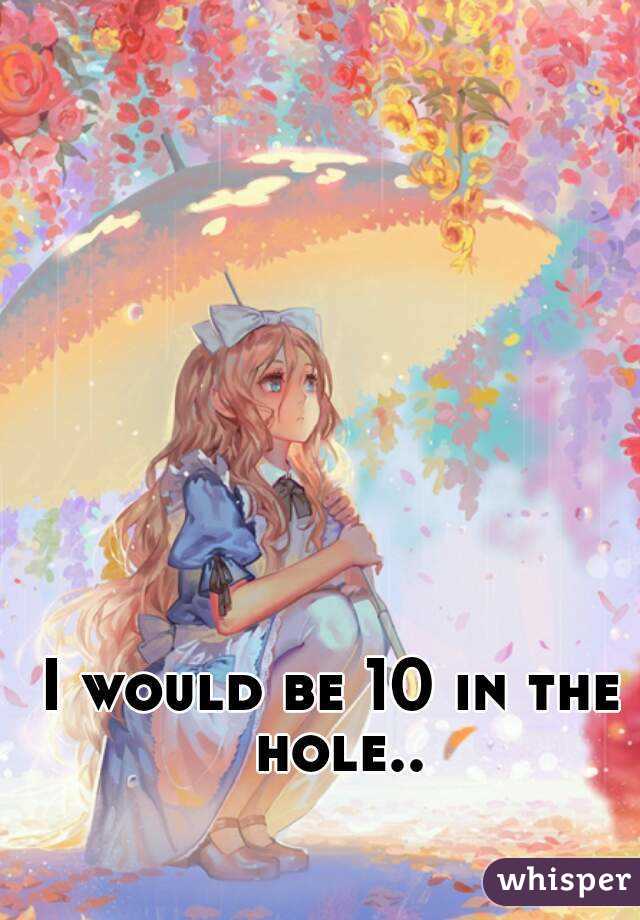 I would be 10 in the hole..
